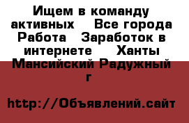 Ищем в команду активных. - Все города Работа » Заработок в интернете   . Ханты-Мансийский,Радужный г.